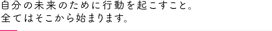 自分の未来の為に行動を起こすこと。全てはそこから始まります。