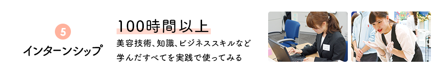 ⑤インターンシップ　100時間以上　美容技術、知識、ビジネススキルなど学んだすべてを実践で使ってみる