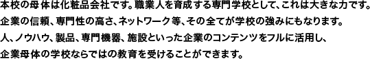 本校の母体は化粧品会社です。職業人を育成する専門学校として、これは大きな力です。企業の信頼、専門性の高さ、ネットワーク等、その全てが学校の強みにもなります。人、ノウハウ、製品、専門機器、施設といった企業のコンテンツをフルに活用し、企業母体の学校ならではの教育を受けることができます。