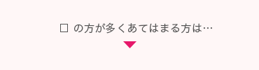 □ の方が多くあてはまる方は…