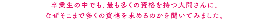 卒業生の中でも、最も多くの資格を持つ大間さんに、なぜそこまで多くの資格を求めるのかを聞いてみました。