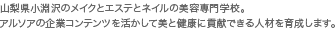 山梨県小淵沢のメイクとエステとネイルの美容専門学校。アルソアの企業コンテンツを活かして美と健康に貢献できる人材を育成します。