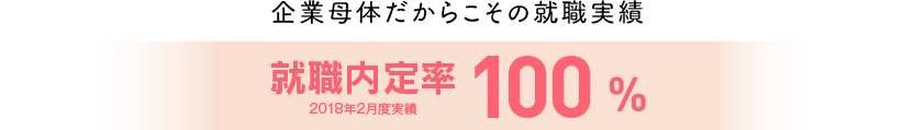 企業母体だからこその就職実績　就職内定率100％ 2018年2月度実績