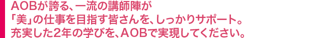 AOBが誇る、一流の講師陣が「美」の仕事を目指す皆さんを、しっかりサポート。充実した２年の学びを、AOBで実現してください。