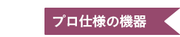 ２ プロ仕様の機器
