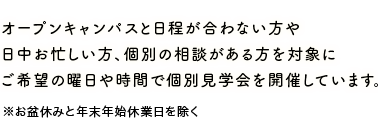 オープンキャンパスと日程が合わない方や日中お忙しい方、個別の相談がある方を対象にご希望の曜日や時間で個別見学会を開催しています。　※お盆休みと年末年始休業日を除く